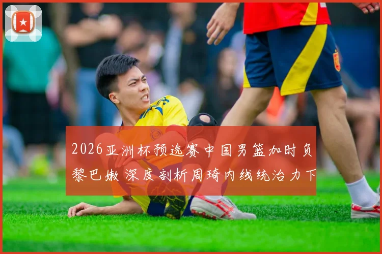 2026亚洲杯预选赛中国男篮加时负黎巴嫩 深度剖析周琦内线统治力下滑根本原因