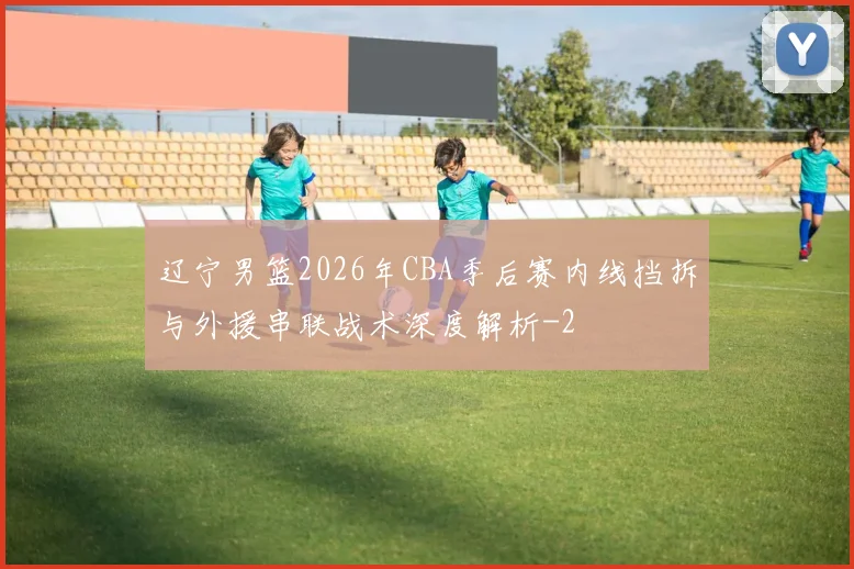 辽宁男篮2026年CBA季后赛内线挡拆与外援串联战术深度解析
