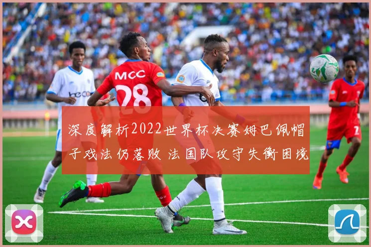 深度解析2022世界杯决赛姆巴佩帽子戏法仍落败 法国队攻守失衡困境与战术改革反思