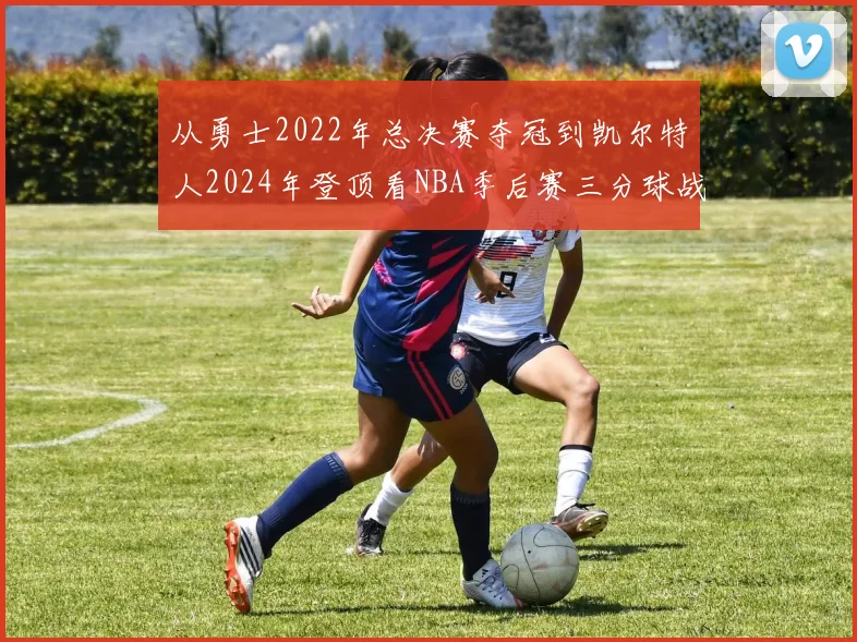 从勇士2022年总决赛夺冠到凯尔特人2024年登顶看NBA季后赛三分球战术演变