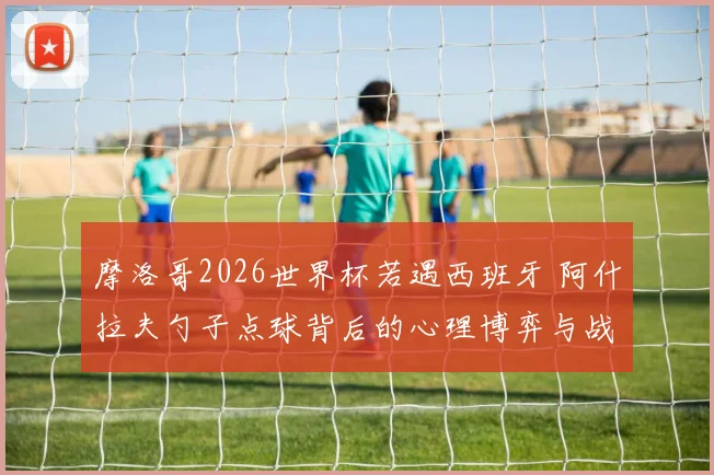摩洛哥2026世界杯若遇西班牙 阿什拉夫勺子点球背后的心理博弈与战术解读