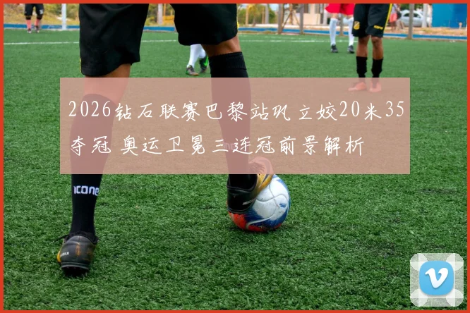 2026钻石联赛巴黎站巩立姣20米35夺冠 奥运卫冕三连冠前景解析