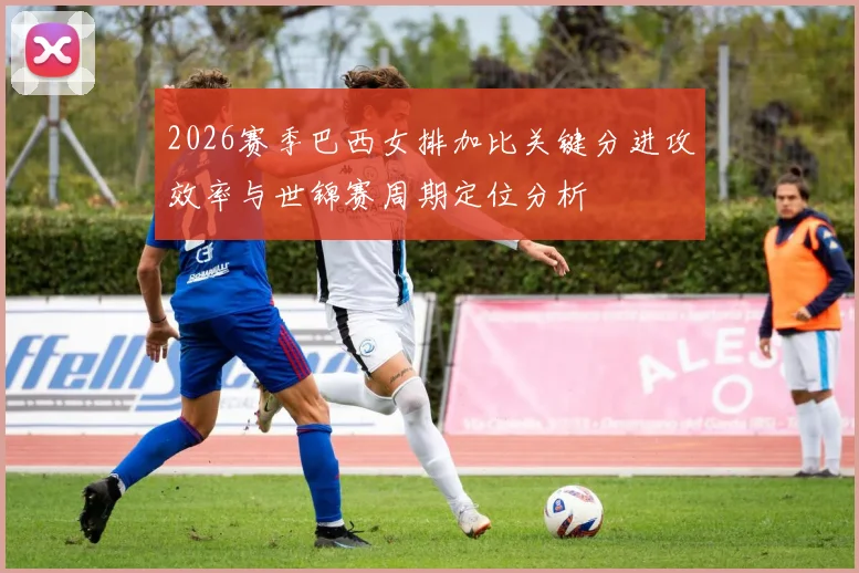2026赛季巴西女排加比关键分进攻效率与世锦赛周期定位分析