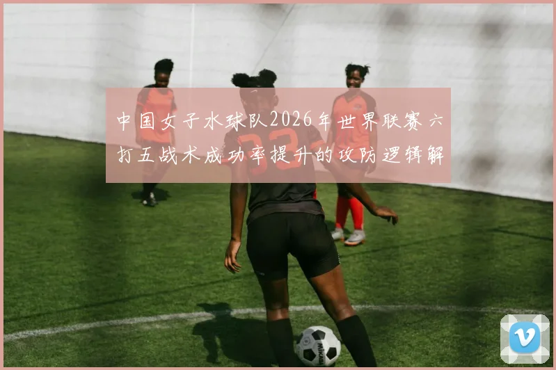 中国女子水球队2026年世界联赛六打五战术成功率提升的攻防逻辑解析