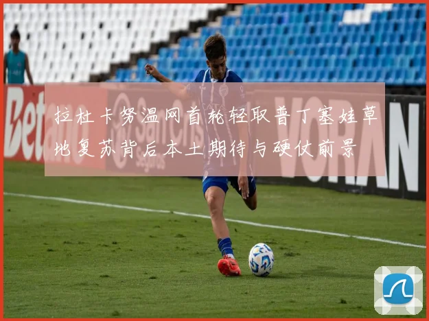 拉杜卡努温网首轮轻取普丁塞娃草地复苏背后本土期待与硬仗前景