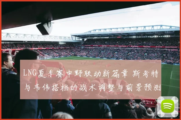 LNG夏季赛中野联动新篇章 斯考特与韦伟搭档的战术调整与前景预测