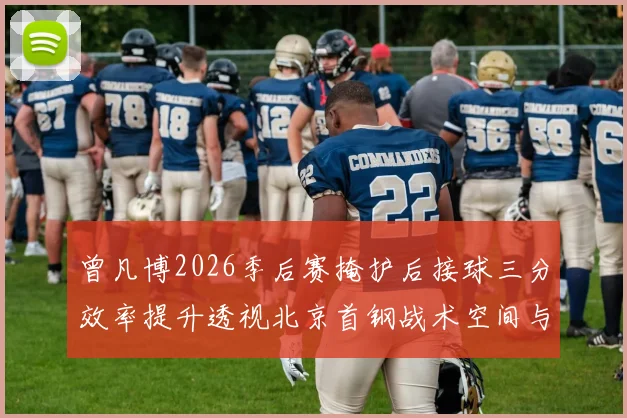 曾凡博2026季后赛掩护后接球三分效率提升透视北京首钢战术空间与锋线使用变化