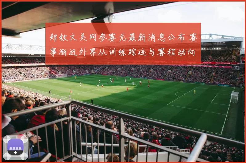 郑钦文美网参赛无最新消息公布 赛事渐近外界从训练踪迹与赛程动向揣测真实状态