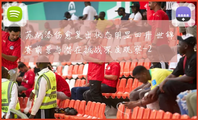 苏炳添伤愈复出状态明显回升 世锦赛前景与潜在挑战深度观察
