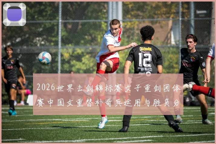 2026世界击剑锦标赛女子重剑团体赛中国女重替补奇兵运用与胜负分析