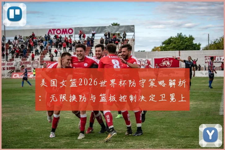 美国女篮2026世界杯防守策略解析：无限换防与篮板控制决定卫冕上限