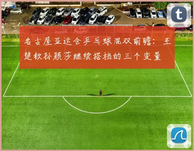 名古屋亚运会乒乓球混双前瞻：王楚钦孙颖莎继续搭档的三个变量