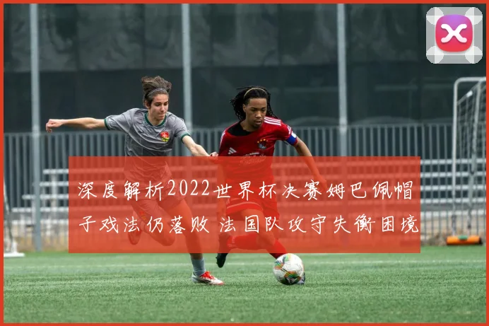 深度解析2022世界杯决赛姆巴佩帽子戏法仍落败 法国队攻守失衡困境与战术改革反思