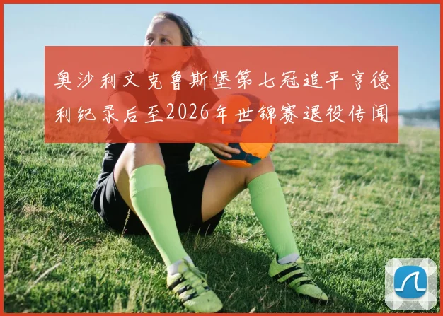 奥沙利文克鲁斯堡第七冠追平亨德利纪录后至2026年世锦赛退役传闻演变与深度解读