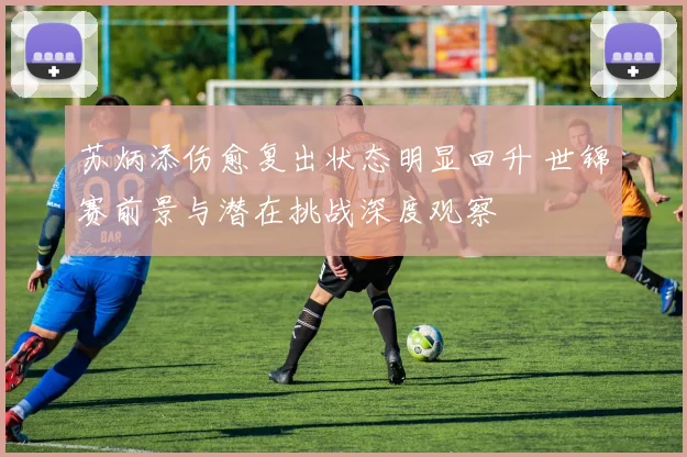 苏炳添伤愈复出状态明显回升 世锦赛前景与潜在挑战深度观察