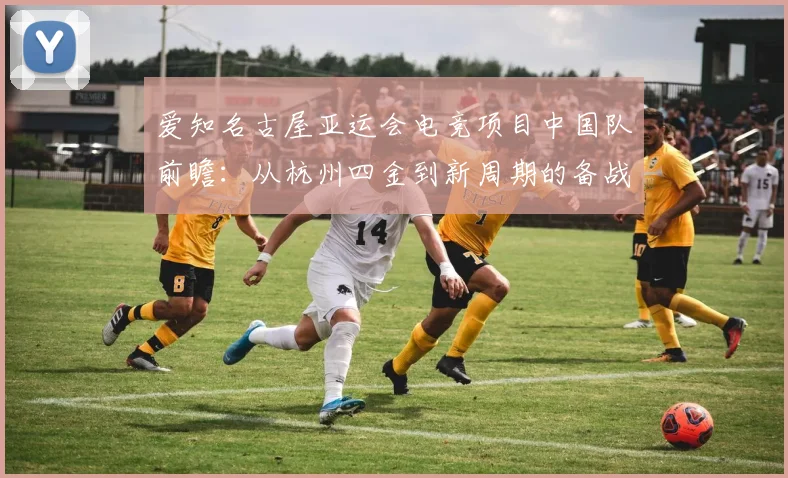 爱知名古屋亚运会电竞项目中国队前瞻：从杭州四金到新周期的备战难点分析