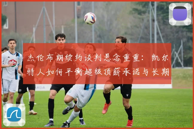 杰伦布朗续约谈判悬念重重：凯尔特人如何平衡超级顶薪承诺与长期竞争力深度解读