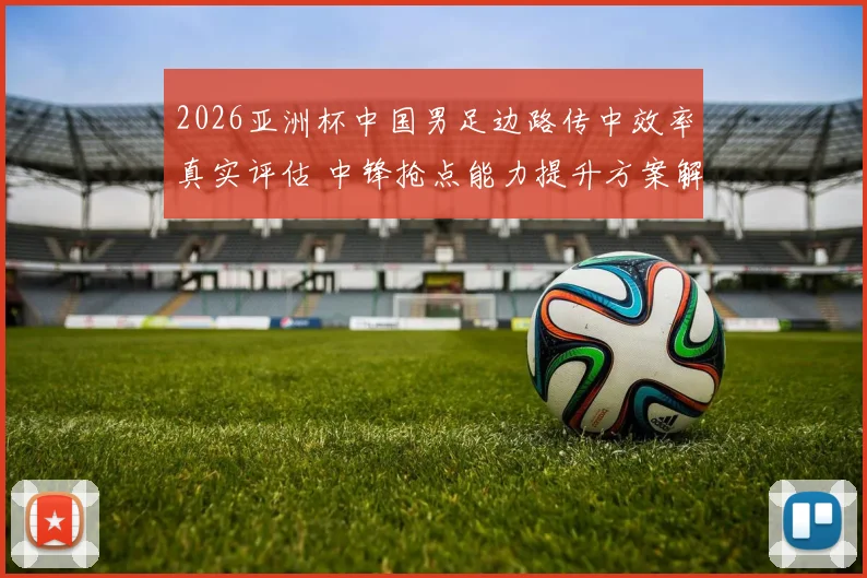 2026亚洲杯中国男足边路传中效率真实评估 中锋抢点能力提升方案解析