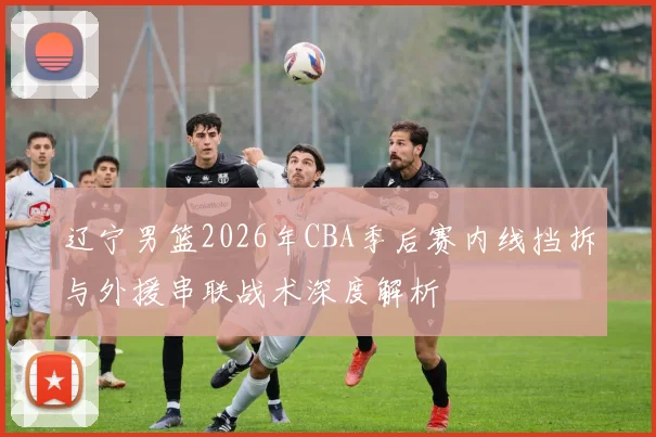 辽宁男篮2026年CBA季后赛内线挡拆与外援串联战术深度解析