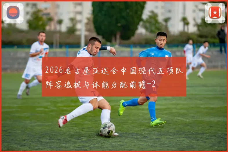2026名古屋亚运会中国现代五项队阵容选拔与体能分配前瞻