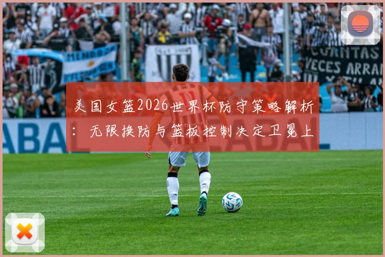 美国女篮2026世界杯防守策略解析：无限换防与篮板控制决定卫冕上限
