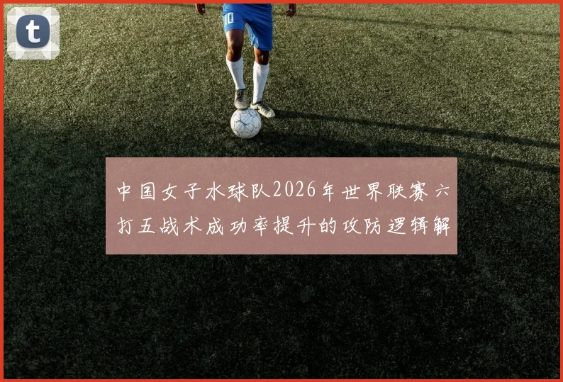 中国女子水球队2026年世界联赛六打五战术成功率提升的攻防逻辑解析
