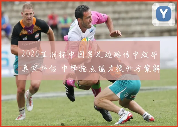 2026亚洲杯中国男足边路传中效率真实评估 中锋抢点能力提升方案解析