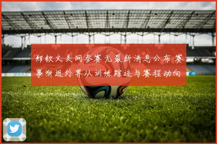 郑钦文美网参赛无最新消息公布 赛事渐近外界从训练踪迹与赛程动向揣测真实状态