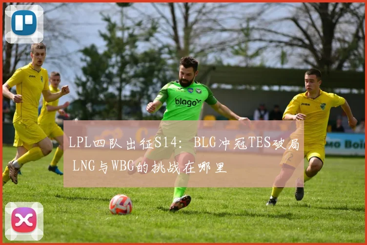 LPL四队出征S14：BLG冲冠TES破局 LNG与WBG的挑战在哪里