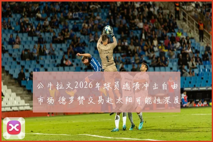 公牛拉文2026年球员选项冲击自由市场 德罗赞交易赴太阳可能性深度推演