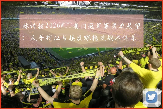 林诗栋2026WTT澳门冠军赛男单展望：反手拧拉与接发球抢攻战术体系解析