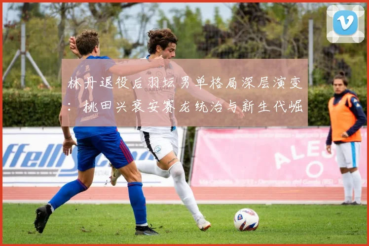 林丹退役后羽坛男单格局深层演变：桃田兴衰安赛龙统治与新生代崛起之路