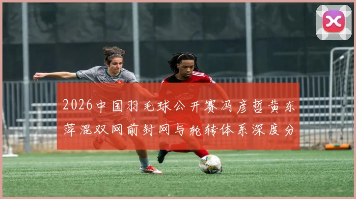 2026中国羽毛球公开赛冯彦哲黄东萍混双网前封网与轮转体系深度分析