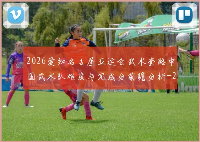 2026爱知名古屋亚运会武术套路中国武术队难度与完成分前瞻分析