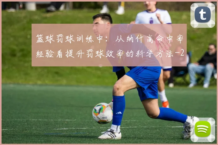 篮球罚球训练中：从纳什高命中率经验看提升罚球效率的科学方法