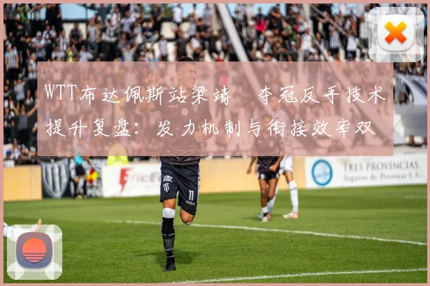 WTT布达佩斯站梁靖崑夺冠反手技术提升复盘：发力机制与衔接效率双重进化解析