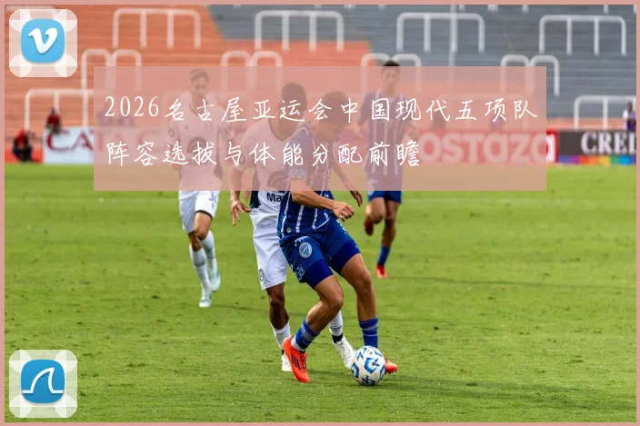 2026名古屋亚运会中国现代五项队阵容选拔与体能分配前瞻