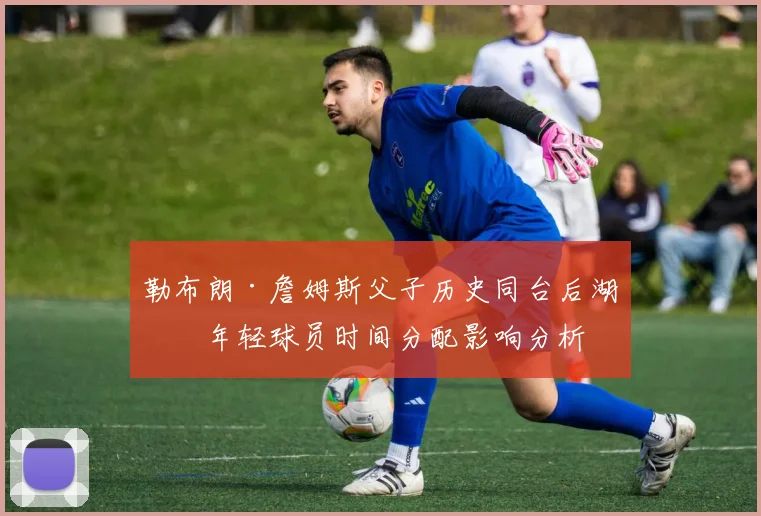 勒布朗·詹姆斯父子历史同台后湖人年轻球员时间分配影响分析