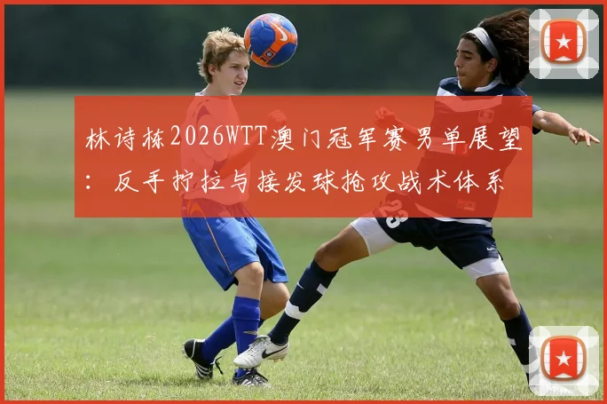 林诗栋2026WTT澳门冠军赛男单展望：反手拧拉与接发球抢攻战术体系解析
