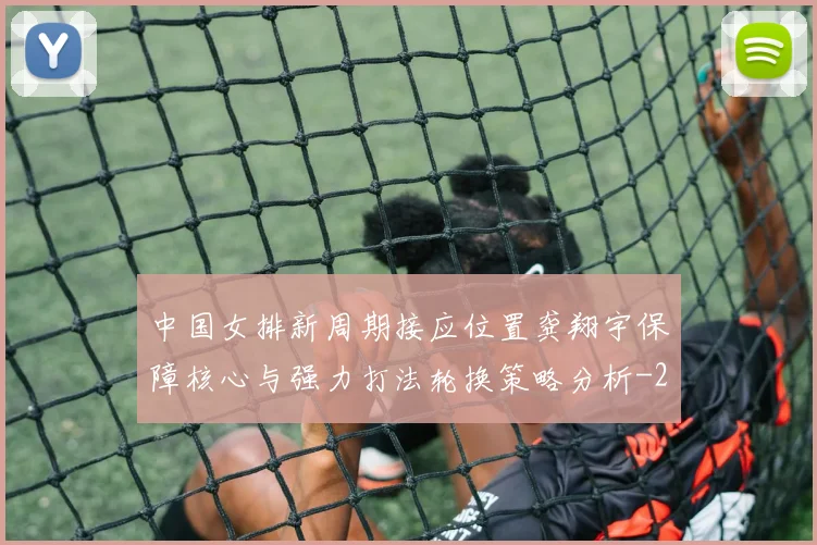 中国女排新周期接应位置龚翔宇保障核心与强力打法轮换策略分析