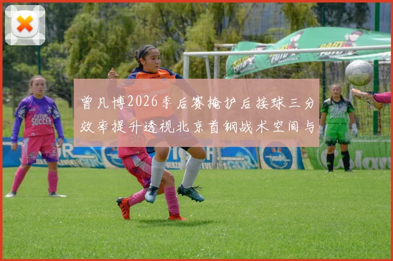 曾凡博2026季后赛掩护后接球三分效率提升透视北京首钢战术空间与锋线使用变化