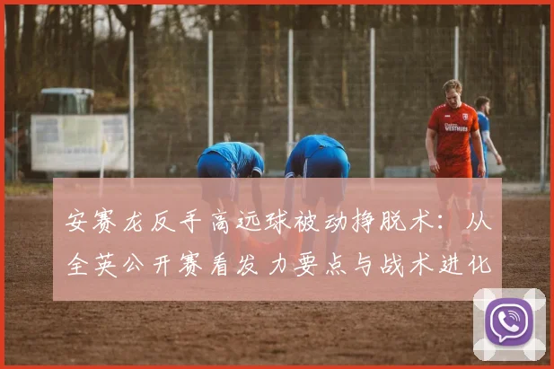 安赛龙反手高远球被动挣脱术：从全英公开赛看发力要点与战术进化