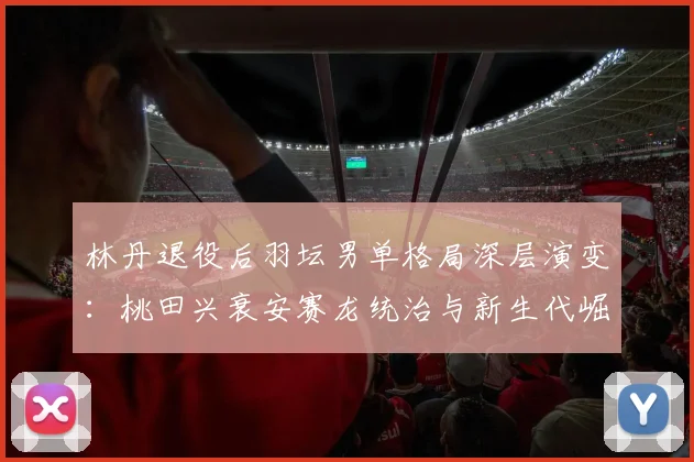 林丹退役后羽坛男单格局深层演变：桃田兴衰安赛龙统治与新生代崛起之路